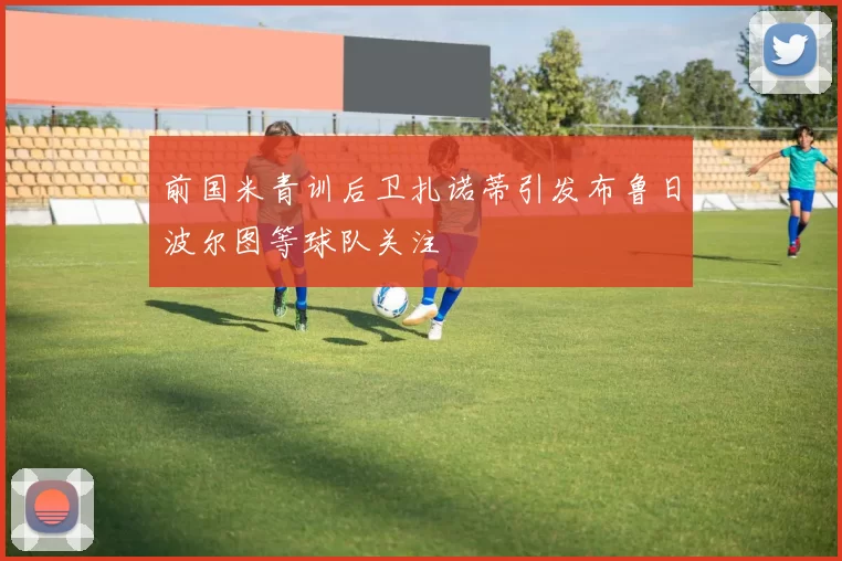 前国米青训后卫扎诺蒂引发布鲁日波尔图等球队关注