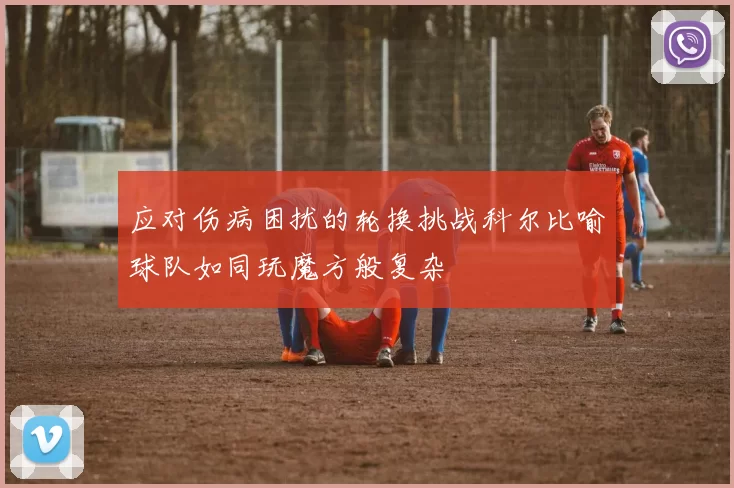 应对伤病困扰的轮换挑战科尔比喻球队如同玩魔方般复杂
