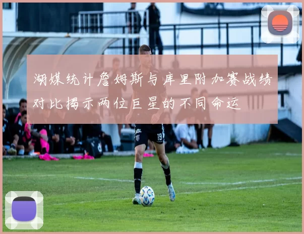 湖媒统计詹姆斯与库里附加赛战绩对比揭示两位巨星的不同命运