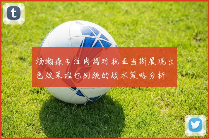 杨瀚森专注肉搏对抗亚当斯展现出色效果谁也别跳的战术策略分析