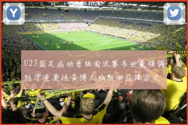U23国足成功晋级淘汰赛韦世豪强调防守重要性黄博文幽默回应捧杀之说