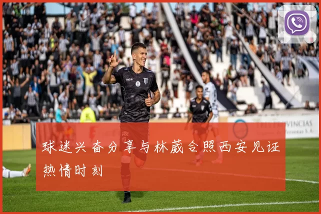球迷兴奋分享与林葳合照西安见证热情时刻