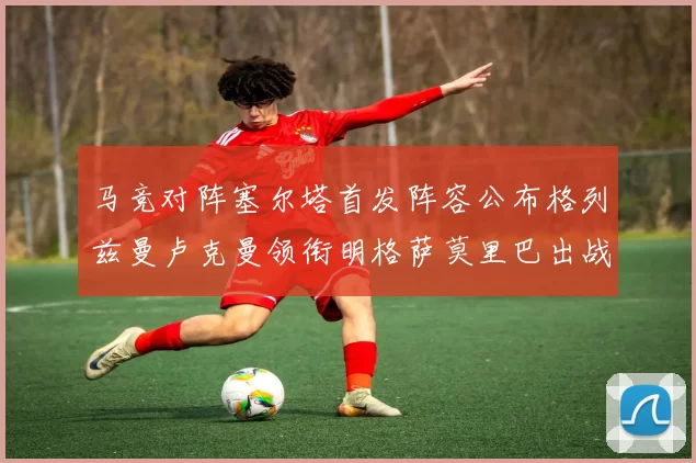 马竞对阵塞尔塔首发阵容公布格列兹曼卢克曼领衔明格萨莫里巴出战