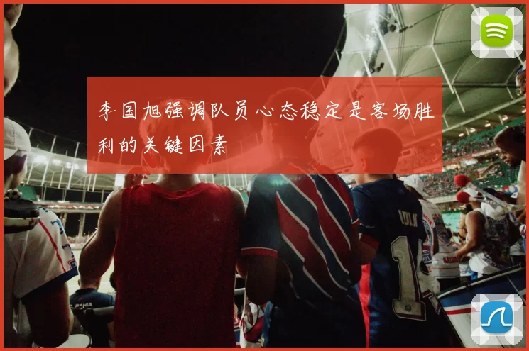 李国旭强调队员心态稳定是客场胜利的关键因素