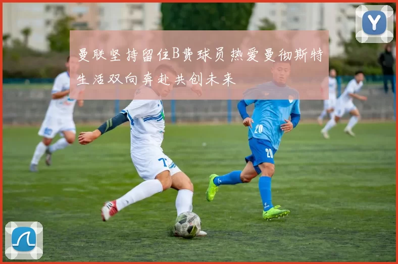 曼联坚持留住B费球员热爱曼彻斯特生活双向奔赴共创未来