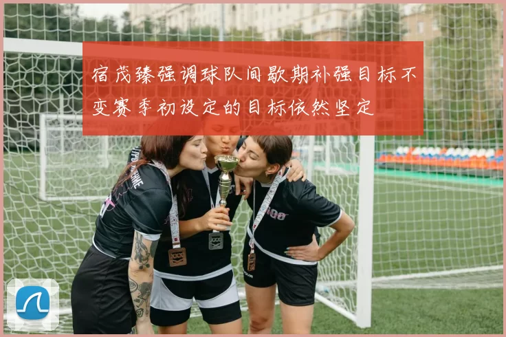 宿茂臻强调球队间歇期补强目标不变赛季初设定的目标依然坚定